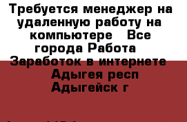 Требуется менеджер на удаленную работу на компьютере - Все города Работа » Заработок в интернете   . Адыгея респ.,Адыгейск г.